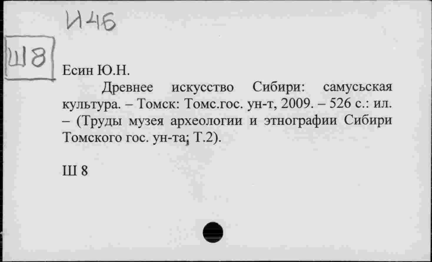 ﻿____И 46
Ш8 Р юн
_ Есин Ю.Н.
Древнее искусство Сибири: самусьская культура. - Томск: Томс.гос. ун-т, 2009. - 526 с.: ил. - (Труды музея археологии и этнографии Сибири Томского гос. ун-та; Т.2).
Ш 8